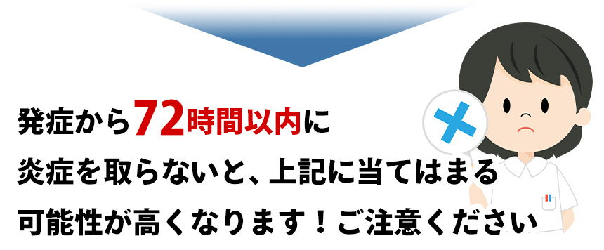 発症から72時間以内に 炎症を取らないと、上記に当てはまる 可能性が高くなります！ご注意ください